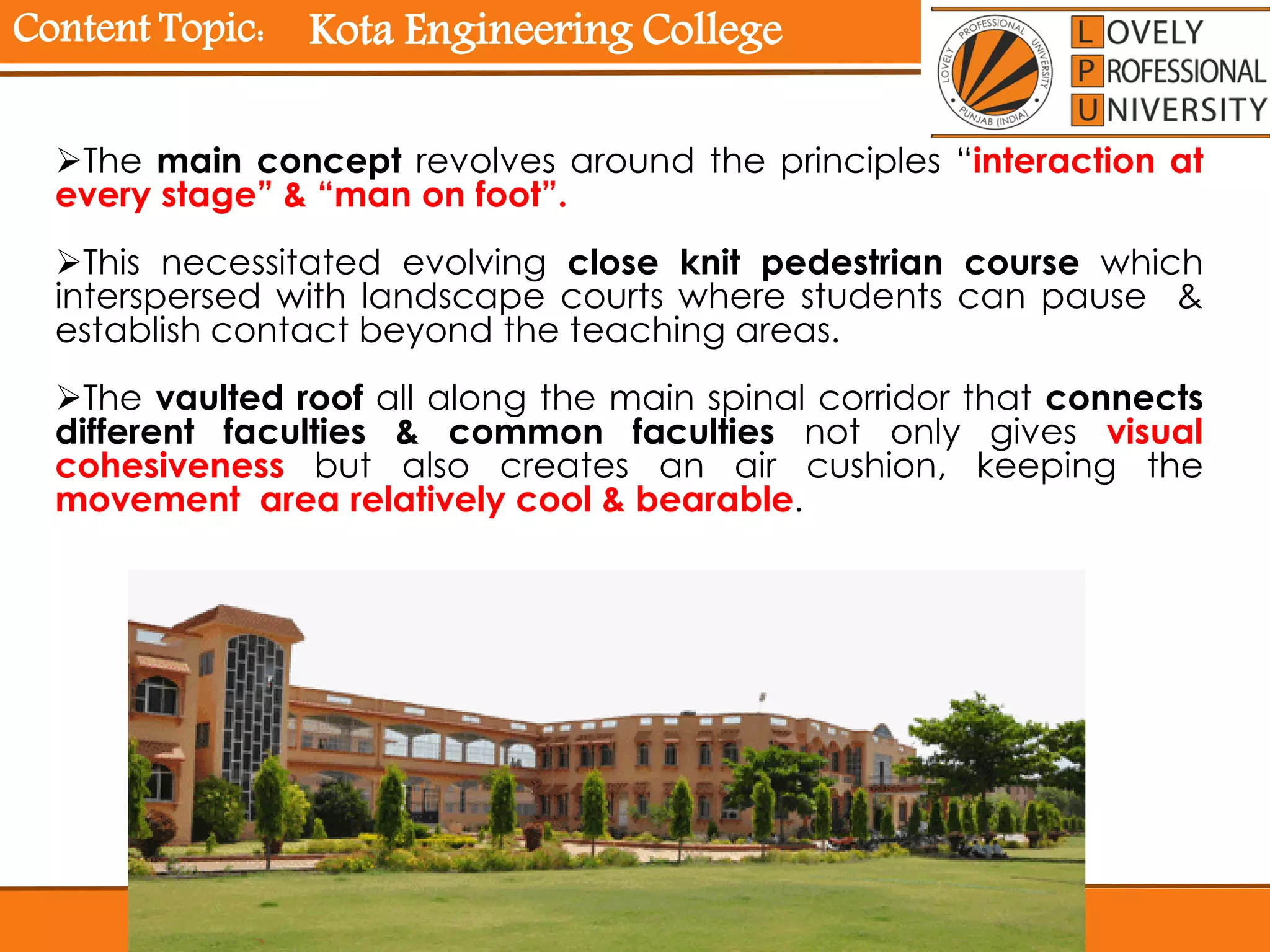 Content Topic:
The main concept revolves around the principles “interaction at
every stage” & “man on foot”.
This necessitated evolving close knit pedestrian course which
interspersed with landscape courts where students can pause &
establish contact beyond the teaching areas.
The vaulted roof all along the main spinal corridor that connects
different faculties & common faculties not only gives visual
cohesiveness but also creates an air cushion, keeping the
movement area relatively cool & bearable.
Kota Engineering College
 