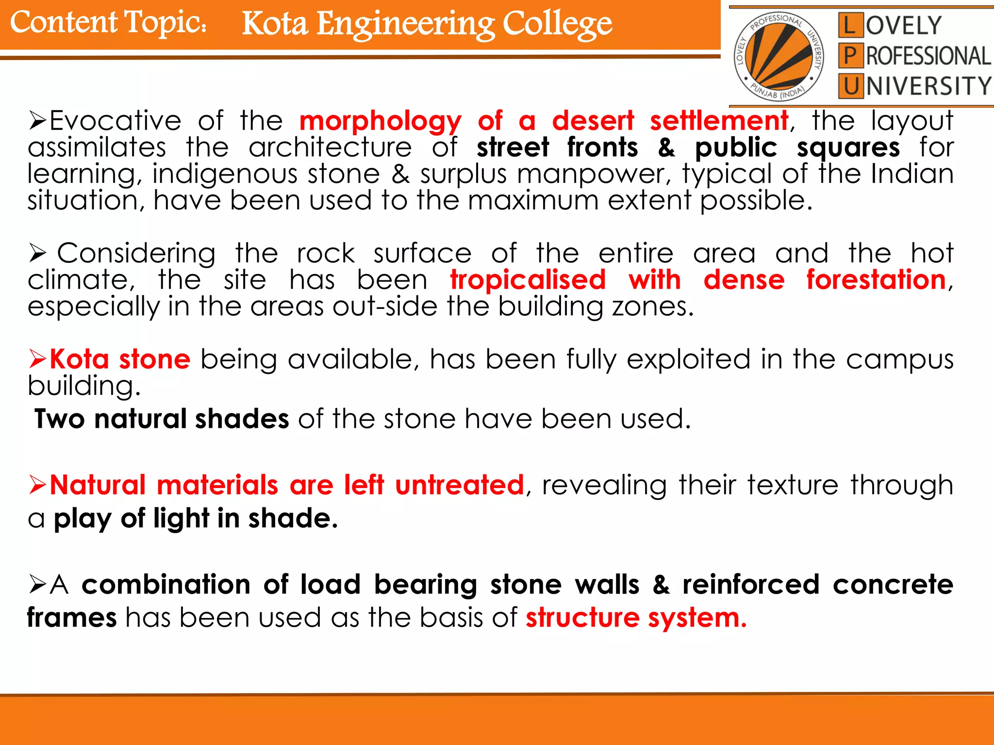 Content Topic:
Evocative of the morphology of a desert settlement, the layout
assimilates the architecture of street fronts & public squares for
learning, indigenous stone & surplus manpower, typical of the Indian
situation, have been used to the maximum extent possible.
 Considering the rock surface of the entire area and the hot
climate, the site has been tropicalised with dense forestation,
especially in the areas out-side the building zones.
Kota stone being available, has been fully exploited in the campus
building.
Two natural shades of the stone have been used.
Natural materials are left untreated, revealing their texture through
a play of light in shade.
A combination of load bearing stone walls & reinforced concrete
frames has been used as the basis of structure system.
Kota Engineering College
 