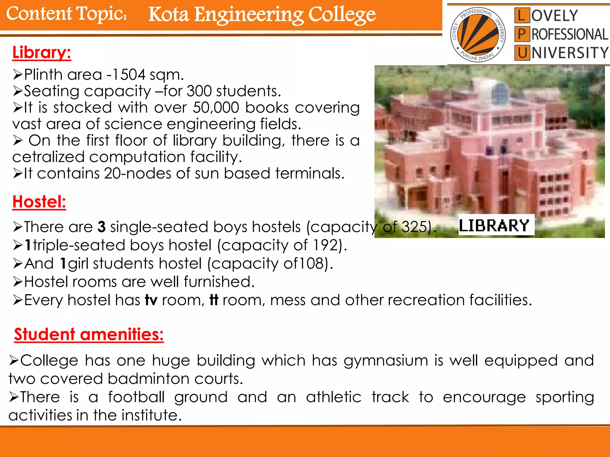 Content Topic:
Library:
Plinth area -1504 sqm.
Seating capacity –for 300 students.
It is stocked with over 50,000 books covering
vast area of science engineering fields.
 On the first floor of library building, there is a
cetralized computation facility.
It contains 20-nodes of sun based terminals.
Hostel:
There are 3 single-seated boys hostels (capacity of 325).
1triple-seated boys hostel (capacity of 192).
And 1girl students hostel (capacity of108).
Hostel rooms are well furnished.
Every hostel has tv room, tt room, mess and other recreation facilities.
Student amenities:
College has one huge building which has gymnasium is well equipped and
two covered badminton courts.
There is a football ground and an athletic track to encourage sporting
activities in the institute.
Kota Engineering College
 