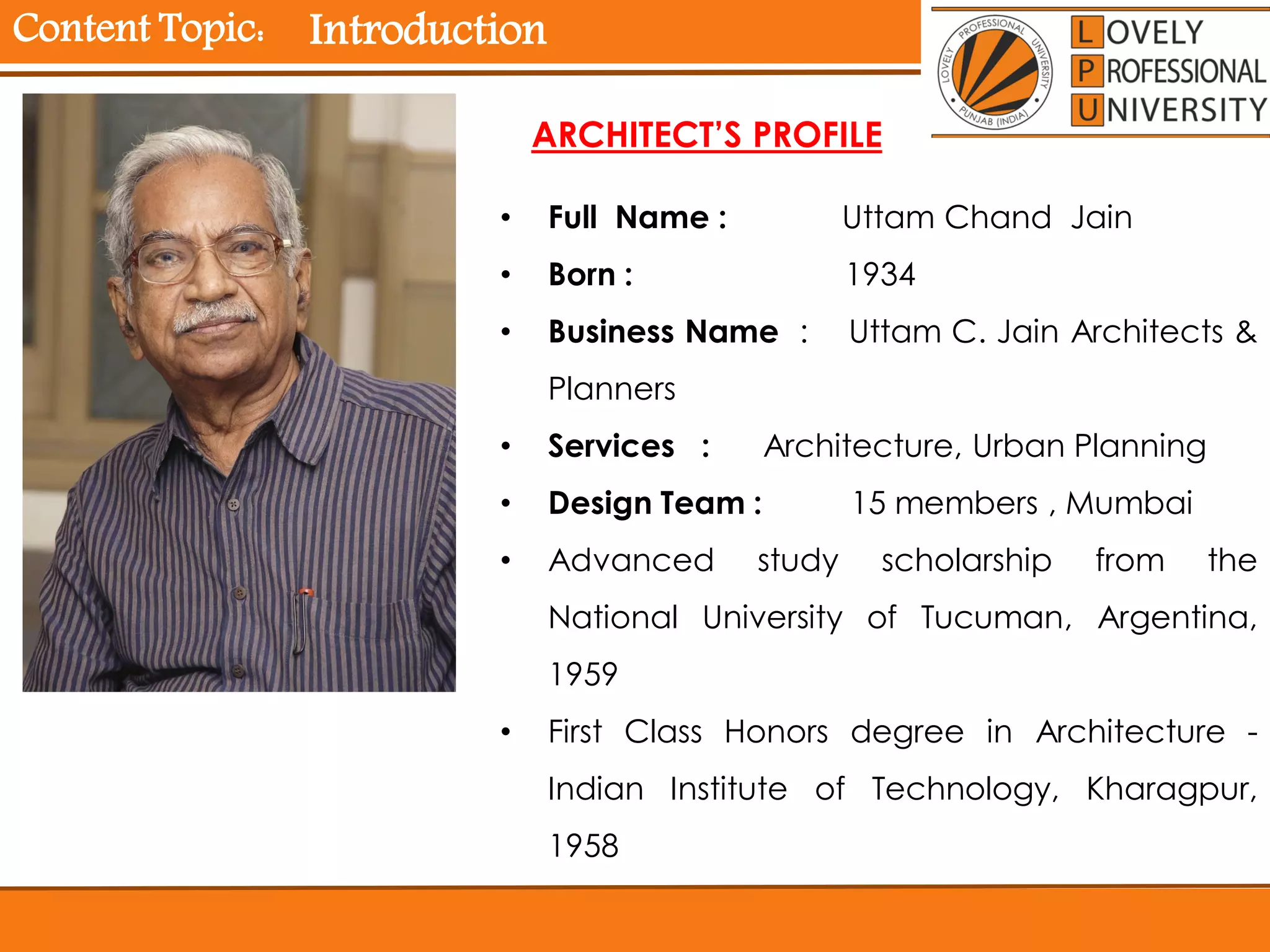 Content Topic: Introduction
• Full Name : Uttam Chand Jain
• Born : 1934
• Business Name : Uttam C. Jain Architects &
Planners
• Services : Architecture, Urban Planning
• Design Team : 15 members , Mumbai
• Advanced study scholarship from the
National University of Tucuman, Argentina,
1959
• First Class Honors degree in Architecture -
Indian Institute of Technology, Kharagpur,
1958
ARCHITECT’S PROFILE
 