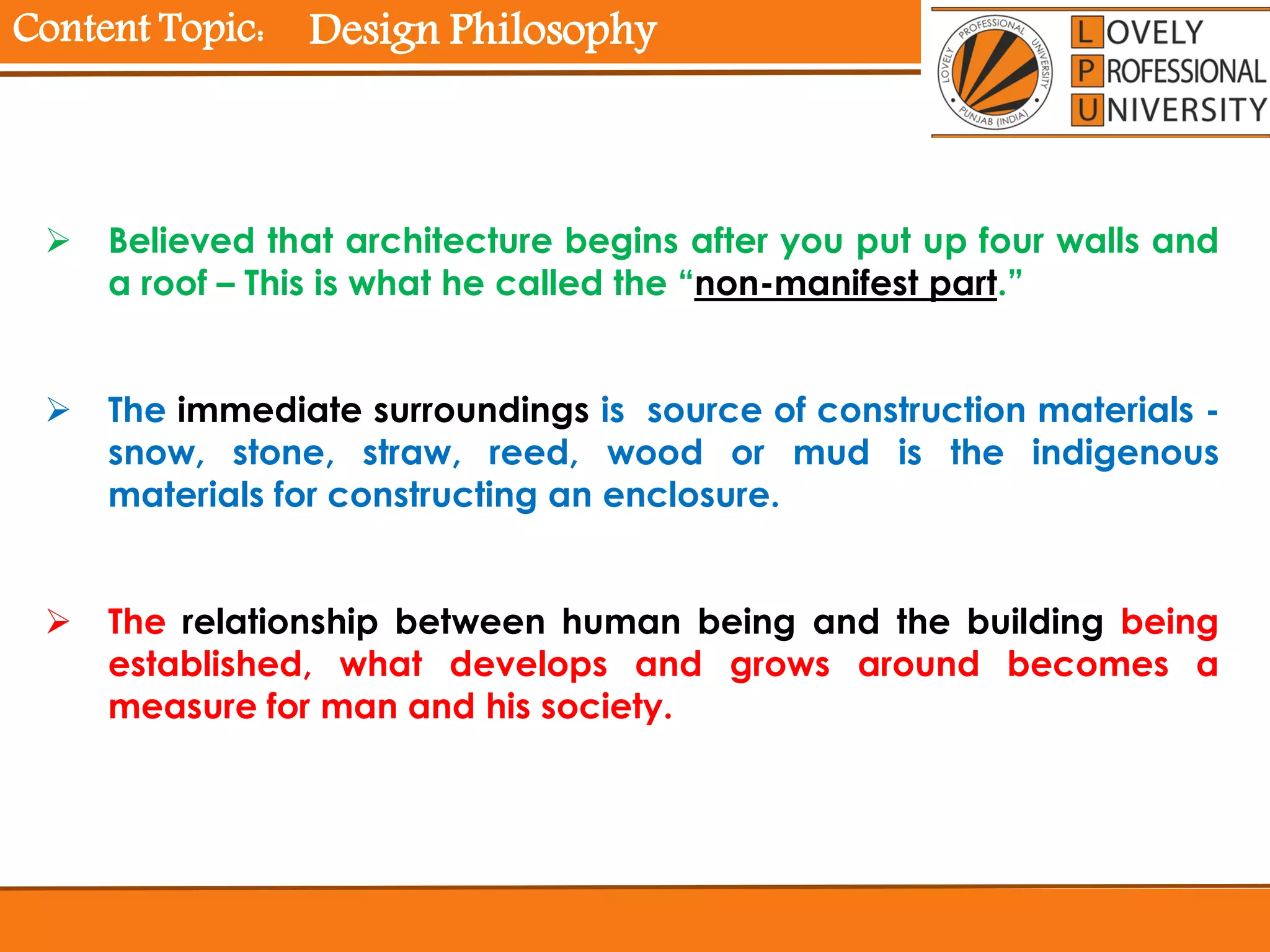Content Topic:
 Believed that architecture begins after you put up four walls and
a roof – This is what he called the “non-manifest part.”
 The immediate surroundings is source of construction materials -
snow, stone, straw, reed, wood or mud is the indigenous
materials for constructing an enclosure.
 The relationship between human being and the building being
established, what develops and grows around becomes a
measure for man and his society.
Design Philosophy
 