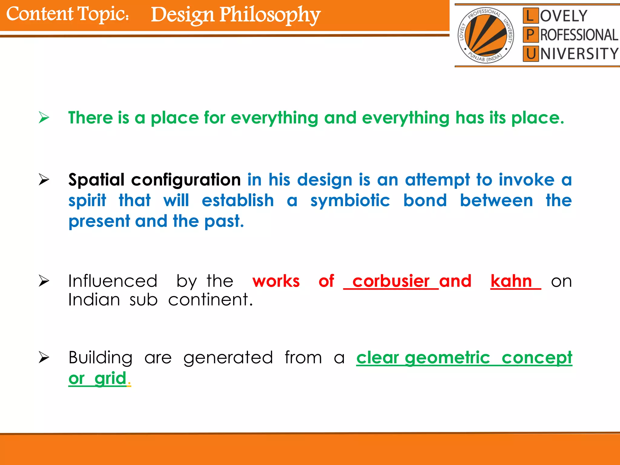 Content Topic:
 There is a place for everything and everything has its place.
 Spatial configuration in his design is an attempt to invoke a
spirit that will establish a symbiotic bond between the
present and the past.
 Influenced by the works of corbusier and kahn on
Indian sub continent.
 Building are generated from a clear geometric concept
or grid.
Design Philosophy
 