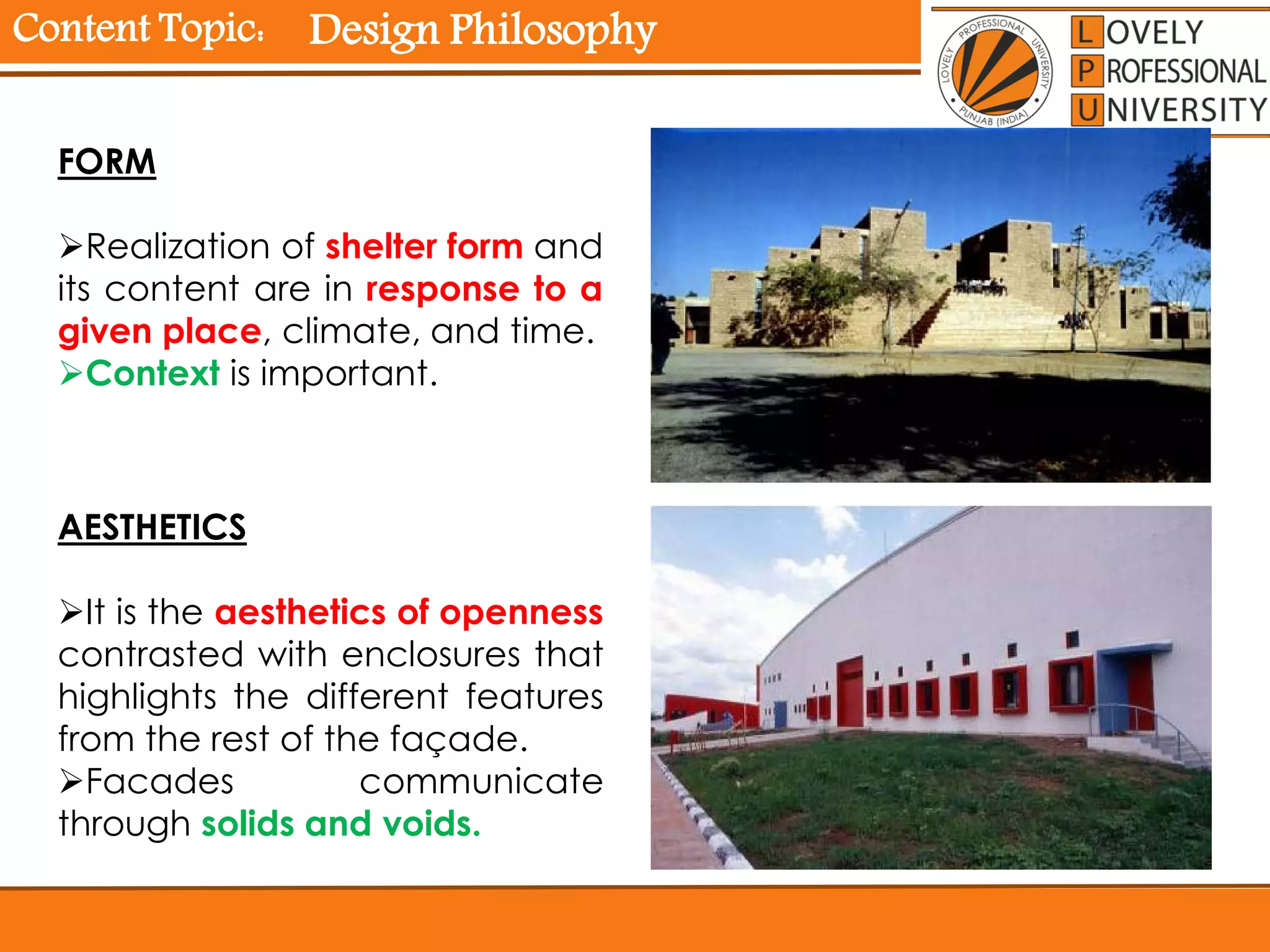 Content Topic:
AESTHETICS
It is the aesthetics of openness
contrasted with enclosures that
highlights the different features
from the rest of the façade.
Facades communicate
through solids and voids.
FORM
Realization of shelter form and
its content are in response to a
given place, climate, and time.
Context is important.
Design Philosophy
 