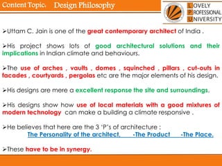 Content Topic:
Uttam C. Jain is one of the great contemporary architect of India .
His project shows lots of good architectural solutions and their
implications in Indian climate and behaviours.
The use of arches , vaults , domes , squinched , pillars , cut-outs in
facades , courtyards , pergolas etc are the major elements of his design.
His designs are mere a excellent response the site and surroundings.
His designs show how use of local materials with a good mixtures of
modern technology can make a building a climate responsive .
He believes that here are the 3 ‘P’s of architecture :
The Personality of the architect, -The Product -The Place.
These have to be in synergy.
Design Philosophy
 