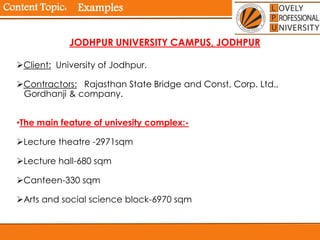 Content Topic:
Client: University of Jodhpur.
Contractors: Rajasthan State Bridge and Const. Corp. Ltd.,
Gordhanji & company.
•The main feature of univesity complex:-
Lecture theatre -2971sqm
Lecture hall-680 sqm
Canteen-330 sqm
Arts and social science block-6970 sqm
JODHPUR UNIVERSITY CAMPUS, JODHPUR
Examples
 