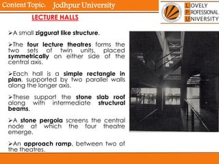 Content Topic:
LECTURE HALLS
A small ziggurat like structure.
The four lecture theatres forms the
two sets of twin units, placed
symmetrically on either side of the
central axis.
Each hall is a simple rectangle in
plan, supported by two parallel walls
along the longer axis.
These support the stone slab roof
along with intermediate structural
beams.
A stone pergola screens the central
node at which the four theatre
emerge.
An approach ramp, between two of
the theatres.
Jodhpur University
 