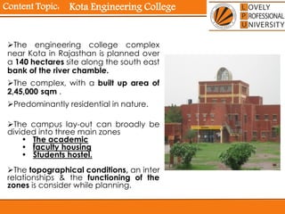 Content Topic:
The engineering college complex
near Kota in Rajasthan is planned over
a 140 hectares site along the south east
bank of the river chamble.
The complex, with a built up area of
2,45,000 sqm .
Predominantly residential in nature.
The campus lay-out can broadly be
divided into three main zones
• The academic
• faculty housing
• Students hostel.
The topographical conditions, an inter
relationships & the functioning of the
zones is consider while planning.
Kota Engineering College
 