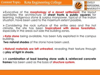 Content Topic:
Evocative of the morphology of a desert settlement, the layout
assimilates the architecture of street fronts & public squares for
learning, indigenous stone & surplus manpower, typical of the Indian
situation, have been used to the maximum extent possible.
 Considering the rock surface of the entire area and the hot
climate, the site has been tropicalised with dense forestation,
especially in the areas out-side the building zones.
Kota stone being available, has been fully exploited in the campus
building.
Two natural shades of the stone have been used.
Natural materials are left untreated, revealing their texture through
a play of light in shade.
A combination of load bearing stone walls & reinforced concrete
frames has been used as the basis of structure system.
Kota Engineering College
 