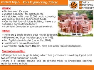 Content Topic:
Library:
Plinth area -1504 sqm.
Seating capacity –for 300 students.
It is stocked with over 50,000 books covering
vast area of science engineering fields.
 On the first floor of library building, there is a
cetralized computation facility.
It contains 20-nodes of sun based terminals.
Hostel:
There are 3 single-seated boys hostels (capacity of 325).
1triple-seated boys hostel (capacity of 192).
And 1girl students hostel (capacity of108).
Hostel rooms are well furnished.
Every hostel has tv room, tt room, mess and other recreation facilities.
Student amenities:
College has one huge building which has gymnasium is well equipped and
two covered badminton courts.
There is a football ground and an athletic track to encourage sporting
activities in the institute.
Kota Engineering College
 