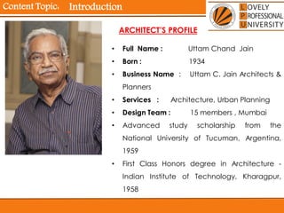 Content Topic: Introduction
• Full Name : Uttam Chand Jain
• Born : 1934
• Business Name : Uttam C. Jain Architects &
Planners
• Services : Architecture, Urban Planning
• Design Team : 15 members , Mumbai
• Advanced study scholarship from the
National University of Tucuman, Argentina,
1959
• First Class Honors degree in Architecture -
Indian Institute of Technology, Kharagpur,
1958
ARCHITECT’S PROFILE
 