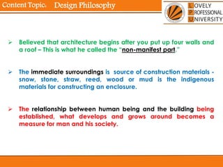 Content Topic:
 Believed that architecture begins after you put up four walls and
a roof – This is what he called the “non-manifest part.”
 The immediate surroundings is source of construction materials -
snow, stone, straw, reed, wood or mud is the indigenous
materials for constructing an enclosure.
 The relationship between human being and the building being
established, what develops and grows around becomes a
measure for man and his society.
Design Philosophy
 