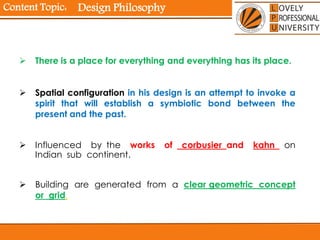 Content Topic:
 There is a place for everything and everything has its place.
 Spatial configuration in his design is an attempt to invoke a
spirit that will establish a symbiotic bond between the
present and the past.
 Influenced by the works of corbusier and kahn on
Indian sub continent.
 Building are generated from a clear geometric concept
or grid.
Design Philosophy
 