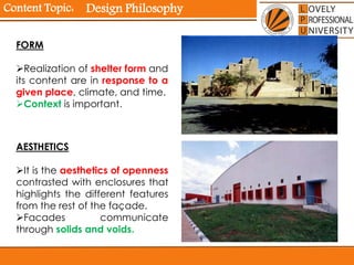 Content Topic:
AESTHETICS
It is the aesthetics of openness
contrasted with enclosures that
highlights the different features
from the rest of the façade.
Facades communicate
through solids and voids.
FORM
Realization of shelter form and
its content are in response to a
given place, climate, and time.
Context is important.
Design Philosophy
 