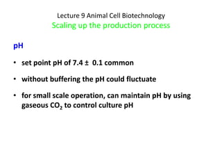 Lecture 9 Animal Cell Biotechnology
           Scaling up the production process

pH
• set point pH of 7.4 ± 0.1 common

• without buffering the pH could fluctuate

• for small scale operation, can maintain pH by using
  gaseous CO2 to control culture pH
 