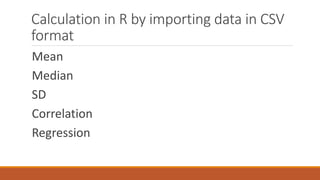 Calculation in R by importing data in CSV
format
Mean
Median
SD
Correlation
Regression
 