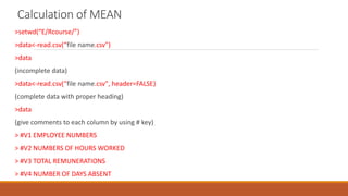 Calculation of MEAN
>setwd(“E/Rcourse/”)
>data<-read.csv(“file name.csv")
>data
(incomplete data)
>data<-read.csv(“file name.csv", header=FALSE)
(complete data with proper heading)
>data
(give comments to each column by using # key)
> #V1 EMPLOYEE NUMBERS
> #V2 NUMBERS OF HOURS WORKED
> #V3 TOTAL REMUNERATIONS
> #V4 NUMBER OF DAYS ABSENT
 