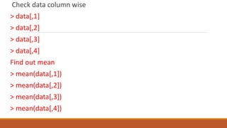 Check data column wise
> data[,1]
> data[,2]
> data[,3]
> data[,4]
Find out mean
> mean(data[,1])
> mean(data[,2])
> mean(data[,3])
> mean(data[,4])
 