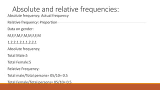 Absolute and relative frequencies:
Absolute frequency: Actual frequency
Relative frequency: Proportion
Data on gender:
M,F,F,M,F,M,M,F,F,M
1,2,2,1,2,1,1,2,2,1
Absolute frequency:
Total Male:5
Total Female:5
Relative Frequency:
Total male/Total persons= 05/10= 0.5
Total Female/Total persons= 05/10= 0.5
 