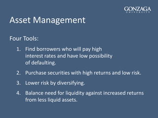 Asset Management
Four Tools:
1. Find borrowers who will pay high
interest rates and have low possibility
of defaulting.
2. Purchase securities with high returns and low risk.
3. Lower risk by diversifying.
4. Balance need for liquidity against increased returns
from less liquid assets.
 