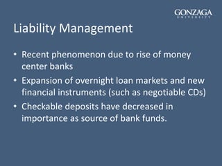 Liability Management
• Recent phenomenon due to rise of money
center banks
• Expansion of overnight loan markets and new
financial instruments (such as negotiable CDs)
• Checkable deposits have decreased in
importance as source of bank funds.
 