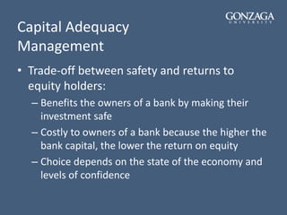 Capital Adequacy
Management
• Trade-off between safety and returns to
equity holders:
– Benefits the owners of a bank by making their
investment safe
– Costly to owners of a bank because the higher the
bank capital, the lower the return on equity
– Choice depends on the state of the economy and
levels of confidence
 