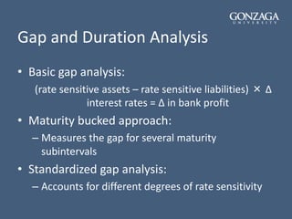 Gap and Duration Analysis
• Basic gap analysis:
(rate sensitive assets – rate sensitive liabilities) × Δ
interest rates = Δ in bank profit
• Maturity bucked approach:
– Measures the gap for several maturity
subintervals
• Standardized gap analysis:
– Accounts for different degrees of rate sensitivity
 