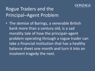 Rogue Traders and the
Principal–Agent Problem
• The demise of Barings, a venerable British
bank more than a century old, is a sad
morality tale of how the principal–agent
problem operating through a rogue trader can
take a financial institution that has a healthy
balance sheet one month and turn it into an
insolvent tragedy the next.
 