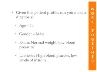• Given this patient profile, can you make a
diagnosis?
• Age – 14
• Gender – Male
• Exam: Normal weight, low blood
pressure
• Lab tests: High blood glucose, low
levels of insulin.
W
O
R
K
T
O
G
E
T
H
E
R
 