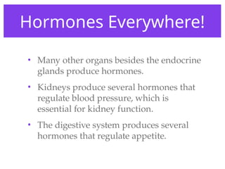Hormones Everywhere!
• Many other organs besides the endocrine
glands produce hormones.
• Kidneys produce several hormones that
regulate blood pressure, which is
essential for kidney function.
• The digestive system produces several
hormones that regulate appetite.
 