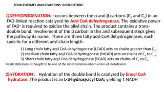 FOUR ENZYMES AND REACTIONS IN OXIDATION:
1)DEHYDROGENATION: - occurs between the α and β carbons (C2 and C3) in an
FAD-linked reaction catalyzed by Acyl CoA dehydrogenase. The oxidative power
of FAD+
is required to oxidize the alkyl chain. The product contains a trans-
double bond. Involvement of the β carbon in this and subsequent steps gives
the pathway its name. There are three fatty acyl CoA dehydrogenases, each
specific for a different acyl chain length:
1) Long chain fatty acyl CoA dehydrogenase (LCAD) acts on chains greater than C12.
2) Medium chain fatty acyl CoA dehydrogenase (MCAD) acts on chains of C6 to C12.
3) Short chain fatty acyl CoA dehydrogenase (SCAD) acts on chains of C4 to C6.
MCAD deficiency is thought to be one of the most common inborn errors of metabolism.
2)HYDRATION : Hydration of the double bond is catalyzed by Enoyl CoA
hydratase. The product is an L-3-hydroxyacyl CoA; yielding 1 NADH
 