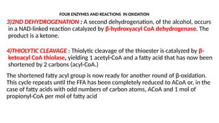 3)2ND DEHYDROGENATION : A second dehydrogenation, of the alcohol, occurs
in a NAD-linked reaction catalyzed by β-hydroxyacyl CoA dehydrogenase. The
product is a ketone.
4)THIOLYTIC CLEAVAGE : Thiolytic cleavage of the thioester is catalyzed by β-
ketoacyl CoA thiolase, yielding 1 acetyl-CoA and a fatty acid that has now been
shortened by 2 carbons (acyl-CoA.)
The shortened fatty acyl group is now ready for another round of β-oxidation.
This cycle repeats until the FFA has been completely reduced to ACoA or, in the
case of fatty acids with odd numbers of carbon atoms, ACoA and 1 mol of
propionyl-CoA per mol of fatty acid
FOUR ENZYMES AND REACTIONS IN OXIDATION
 