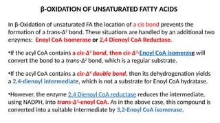 β-OXIDATION OF UNSATURATED FATTY ACIDS
In β-Oxidation of unsaturated FA the location of a cis bond prevents the
formation of a trans-Δ2
bond. These situations are handled by an additional two
enzymes: Enoyl CoA Isomerase or 2,4 Dienoyl CoA Reductase.
•If the acyl CoA contains a cis-Δ3
bond, then cis-Δ3
-Enoyl CoA isomerase will
convert the bond to a trans-Δ2
bond, which is a regular substrate.
•If the acyl CoA contains a cis-Δ4
double bond, then its dehydrogenation yields
a 2,4-dienoyl intermediate, which is not a substrate for Enoyl CoA hydratase.
•However, the enzyme 2,4 Dienoyl CoA reductase reduces the intermediate,
using NADPH, into trans-Δ3
-enoyl CoA. As in the above case, this compound is
converted into a suitable intermediate by 3,2-Enoyl CoA isomerase.
 