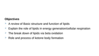Objectives
 A review of Basic structure and function of lipids
 Explain the role of lipids in energy generation/cellular respiration
 The break down of lipids via beta oxidation
 Role and process of ketone body formation
 