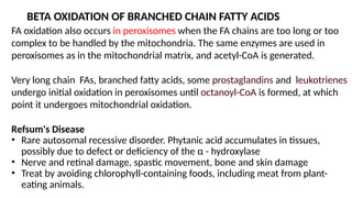 BETA OXIDATION OF BRANCHED CHAIN FATTY ACIDS
FA oxidation also occurs in peroxisomes when the FA chains are too long or too
complex to be handled by the mitochondria. The same enzymes are used in
peroxisomes as in the mitochondrial matrix, and acetyl-CoA is generated.
Very long chain FAs, branched fatty acids, some prostaglandins and leukotrienes
undergo initial oxidation in peroxisomes until octanoyl-CoA is formed, at which
point it undergoes mitochondrial oxidation.
Refsum's Disease
• Rare autosomal recessive disorder. Phytanic acid accumulates in tissues,
possibly due to defect or deficiency of the α - hydroxylase
• Nerve and retinal damage, spastic movement, bone and skin damage
• Treat by avoiding chlorophyll-containing foods, including meat from plant-
eating animals.
 
