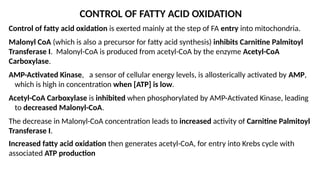 CONTROL OF FATTY ACID OXIDATION
Control of fatty acid oxidation is exerted mainly at the step of FA entry into mitochondria.
Malonyl CoA (which is also a precursor for fatty acid synthesis) inhibits Carnitine Palmitoyl
Transferase I. Malonyl-CoA is produced from acetyl-CoA by the enzyme Acetyl-CoA
Carboxylase.
AMP-Activated Kinase, a sensor of cellular energy levels, is allosterically activated by AMP,
which is high in concentration when [ATP] is low.
Acetyl-CoA Carboxylase is inhibited when phosphorylated by AMP-Activated Kinase, leading
to decreased Malonyl-CoA.
The decrease in Malonyl-CoA concentration leads to increased activity of Carnitine Palmitoyl
Transferase I.
Increased fatty acid oxidation then generates acetyl-CoA, for entry into Krebs cycle with
associated ATP production
 