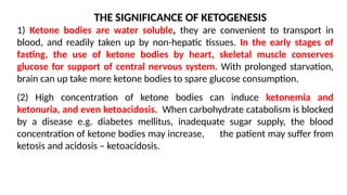 THE SIGNIFICANCE OF KETOGENESIS
1) Ketone bodies are water soluble, they are convenient to transport in
blood, and readily taken up by non-hepatic tissues. In the early stages of
fasting, the use of ketone bodies by heart, skeletal muscle conserves
glucose for support of central nervous system. With prolonged starvation,
brain can up take more ketone bodies to spare glucose consumption.
(2) High concentration of ketone bodies can induce ketonemia and
ketonuria, and even ketoacidosis. When carbohydrate catabolism is blocked
by a disease e.g. diabetes mellitus, inadequate sugar supply, the blood
concentration of ketone bodies may increase, the patient may suffer from
ketosis and acidosis – ketoacidosis.
 