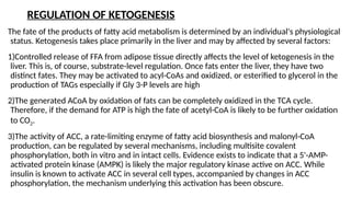 REGULATION OF KETOGENESIS
The fate of the products of fatty acid metabolism is determined by an individual's physiological
status. Ketogenesis takes place primarily in the liver and may by affected by several factors:
1)Controlled release of FFA from adipose tissue directly affects the level of ketogenesis in the
liver. This is, of course, substrate-level regulation. Once fats enter the liver, they have two
distinct fates. They may be activated to acyl-CoAs and oxidized, or esterified to glycerol in the
production of TAGs especially if Gly 3-P levels are high
2)The generated ACoA by oxidation of fats can be completely oxidized in the TCA cycle.
Therefore, if the demand for ATP is high the fate of acetyl-CoA is likely to be further oxidation
to CO2.
3)The activity of ACC, a rate-limiting enzyme of fatty acid biosynthesis and malonyl-CoA
production, can be regulated by several mechanisms, including multisite covalent
phosphorylation, both in vitro and in intact cells. Evidence exists to indicate that a 5'-AMP-
activated protein kinase (AMPK) is likely the major regulatory kinase active on ACC. While
insulin is known to activate ACC in several cell types, accompanied by changes in ACC
phosphorylation, the mechanism underlying this activation has been obscure.
 