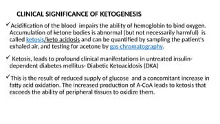 Acidification of the blood impairs the ability of hemoglobin to bind oxygen.
Accumulation of ketone bodies is abnormal (but not necessarily harmful) is
called ketosis/keto acidosis and can be quantified by sampling the patient's
exhaled air, and testing for acetone by gas chromatography.
 Ketosis, leads to profound clinical manifestations in untreated insulin-
dependent diabetes mellitus- Diabetic Ketoacidosis (DKA)
This is the result of reduced supply of glucose and a concomitant increase in
fatty acid oxidation. The increased production of A-CoA leads to ketosis that
exceeds the ability of peripheral tissues to oxidize them.
CLINICAL SIGNIFICANCE OF KETOGENESIS
 