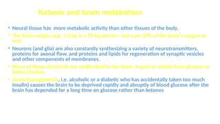 Ketosis and brain metabolism
• Neural tissue has more metabolic activity than other tissues of the body.
• The brain weighs app. 1.4 kg in a 70-kg person—but uses 20% of the body's oxygen at
rest.
• Neurons (and glia) are also constantly synthesizing a variety of neurotransmitters,
proteins for axonal flow, and proteins and lipids for regeneration of synaptic vesicles
and other components of membranes.
• Many of these chemicals are synthesized in the brain, in part or wholly from glucose or
ketone bodies.
• Acute hypoglycemia, i.e. alcoholic or a diabetic who has accidentally taken too much
insulin) causes the brain to be deprived rapidly and abruptly of blood glucose after the
brain has depended for a long time on glucose rather than ketones
 