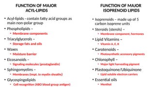 FUNCTION OF MAJOR
ACYL-LIPIDS
• Acyl-lipids - contain fatty acid groups as
main non-polar group
• Phospholipids –
• Membrane components
• Triacylglycerols –
• Storage fats and oils
• Waxes
• Moisture barrier
• Eicosanoids –
• Signaling molecules (prostaglandin)
• Sphingomyelins –
• Membranes (Impt. In myelin sheaths)
• Glycospingolipids
• Cell recognition (ABO blood group antigen)
FUNCTION OF MAJOR
ISOPRENOID LIPIDS
• Isoprenoids – made up of 5
carbon isoprene units
• Steroids (sterols) –
• Membrane component, hormones
• Lipid Vitamins –
• Vitamin A, E, K
• Carotenoids –
• Photosynthetic accessory pigments
• Chlorophyll –
• Major light harvesting pigment
• Plastoquinone/Ubiquinone
• Lipid soluble electron carriers
• Essential oils
• Menthol
 