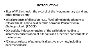 INTRODUCTION
• Sites of FA Synthesis : the cytosol of the liver, mammary gland and
other tissues (Fatty)
• Initial products of digestion (e.g., FFAs) stimulate duodenum to
release the 33 amino acid peptide hormone Pancreozymin-
Cholecystokinin (PZ-CCK).
• CCK activity induces emptying of the gallbladder leading to
increased concentration of bile salts and other bile constituents in
the intestine
• PZ causes release of pancreatic digestive enzymes, including
pancreatic lipase.
 