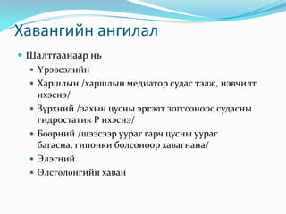 Хавангийн ангилал
 Шалтгаанаар нь
 Үрэвсэлийн
 Харшлын /харшлын медиатор судас тэлж, нэвчилт
ихэснэ/
 Зүрхний /захын цусны эргэлт зогссоноос судасны
гидростатик Р ихэснэ/
 Бөөрний /шээсээр уураг гарч цусны уураг
багасна, гипонки болсоноор хавагнана/
 Элэгний
 Өлсгөлөнгийн хаван

 