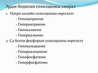 Эрдэс бодисын солилцооны хямрал
1. Натри калийн солилцооны өөрчлөлт
- Гипонатриеми
- Гипернатриеми
- Гипокалиеми
- Гиперкалиеми
2. Ca болон фосфорын солилцооны өөрчлөлт
- Гипокальциеми
- Гиперкальциеми
- Гипофосфатеми
- Гиперфосфатеми

 