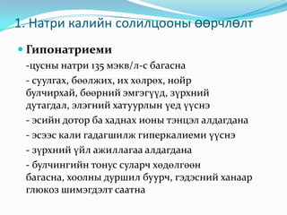 1. Натри калийн солилцооны өөрчлөлт
 Гипонатриеми
-цусны натри 135 мэкв/л-с багасна
- суулгах, бөөлжих, их хөлрөх, нойр
булчирхай, бөөрний эмгэгүүд, зүрхний
дутагдал, элэгний хатуурлын үед үүснэ
- эсийн дотор ба хаднах ионы тэнцэл алдагдана
- эсээс кали гадагшилж гиперкалиеми үүснэ
- зүрхний үйл ажиллагаа алдагдана
- булчингийн тонус суларч хөдөлгөөн
багасна, хоолны дуршил буурч, гэдэсний ханаар
глюкоз шимэгдэлт саатна

 