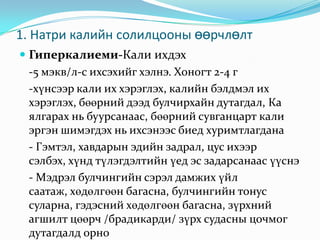 1. Натри калийн солилцооны өөрчлөлт
 Гиперкалиеми-Кали ихдэх
-5 мэкв/л-с ихсэхийг хэлнэ. Хоногт 2-4 г
-хүнсээр кали их хэрэглэх, калийн бэлдмэл их
хэрэглэх, бөөрний дээд булчирхайн дутагдал, Ка
ялгарах нь буурсанаас, бөөрний сувганцарт кали
эргэн шимэгдэх нь ихсэнээс биед хуримтлагдана
- Гэмтэл, хавдарын эдийн задрал, цус ихээр
сэлбэх, хүнд түлэгдэлтийн үед эс задарсанаас үүснэ
- Мэдрэл булчингийн сэрэл дамжих үйл
саатаж, хөдөлгөөн багасна, булчингийн тонус
суларна, гэдэсний хөдөлгөөн багасна, зүрхний
агшилт цөөрч /брадикарди/ зүрх судасны цочмог
дутагдалд орно

 