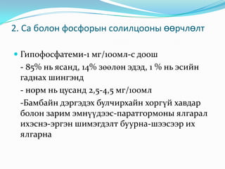 2. Ca болон фосфорын солилцооны өөрчлөлт
 Гипофосфатеми-1 мг/100мл-с доош

- 85% нь ясанд, 14% зөөлөн эдэд, 1 % нь эсийн
гаднах шингэнд
- норм нь цусанд 2,5-4,5 мг/100мл
-Бамбайн дэргэдэх булчирхайн хоргүй хавдар
болон зарим эмнүүдээс-паратгормоны ялгарал
ихэснэ-эргэн шимэгдэлт буурна-шээсээр их
ялгарна

 