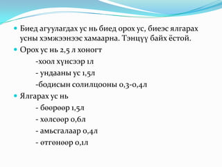  Биед агуулагдах ус нь биед орох ус, биеэс ялгарах

усны хэмжээнээс хамаарна. Тэнцүү байх ёстой.
 Орох ус нь 2,5 л хоногт
-хоол хүнсээр 1л
- ундааны ус 1,5л
-бодисын солилцооны 0,3-0,4л
 Ялгарах ус нь
- бөөрөөр 1,5л
- хөлсөөр 0,6л
- амьсгалаар 0,4л
- өтгөнөөр 0,1л

 