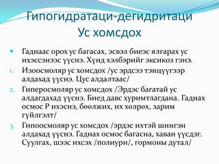 Гипогидратаци-дегидритаци
Ус хомсдох


Гаднаас орох ус багасах, эсвэл биеэс ялгарах ус
ихэссэнээс үүснэ. Хүнд хэлбэрийг эксикоз гэнэ.
1. Изоосмоляр ус хомсдох /ус эрдсээ тэнцүүгээр
алдахад үүснэ. Цус алдалтаас/
2. Гиперосмоляр ус хомсдох /Эрдэс багатай ус
алдагдахад үүснэ. Биед давс хуримтлагдана. Гаднах
осмос P ихэснэ, бөөлжих, их хөлрөх, зарим
гүйлгэлт/
3. Гипоосмоляр ус хомсдох /эрдэс ихтэй шингэн
алдахад үүснэ. Гаднах осмос багасна, хаван үүсдэг.
Суулгах, шээс ихсэх /полиури/, гормоны дутал/

 
