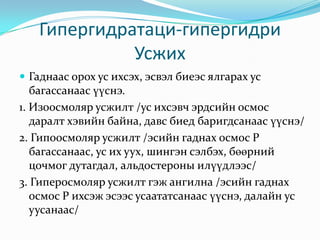 Гипергидратаци-гипергидри
Усжих
 Гаднаас орох ус ихсэх, эсвэл биеэс ялгарах ус

багассанаас үүснэ.
1. Изоосмоляр усжилт /ус ихсэвч эрдсийн осмос
даралт хэвийн байна, давс биед баригдсанаас үүснэ/
2. Гипоосмоляр усжилт /эсийн гаднах осмос Р
багассанаас, ус их уух, шингэн сэлбэх, бөөрний
цочмог дутагдал, альдостероны илүүдлээс/
3. Гиперосмоляр усжилт гэж ангилна /эсийн гаднах
осмос Р ихсэж эсээс усаататсанаас үүснэ, далайн ус
уусанаас/

 