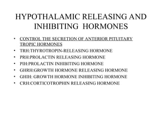 HYPOTHALAMIC RELEASING AND
INHIBITING HORMONES
• CONTROL THE SECRETION OF ANTERIOR PITUITARY
TROPIC HORMONES
• TRH:THYROTROPIN-RELEASING HORMONE
• PRH:PROLACTIN RELEASING HORMONE
• PIH:PROLACTIN INHIBITING HORMONE
• GHRH:GROWTH HORMONE RELEASING HORMONE
• GHIH: GROWTH HORMONE INHIBITING HORMONE
• CRH:CORTICOTROPHIN RELEASING HORMONE
 